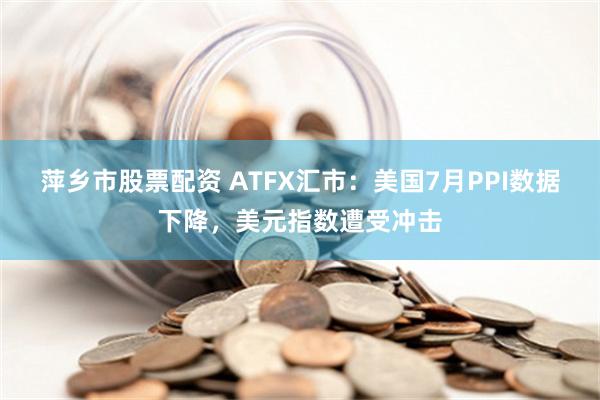 萍乡市股票配资 ATFX汇市：美国7月PPI数据下降，美元指数遭受冲击