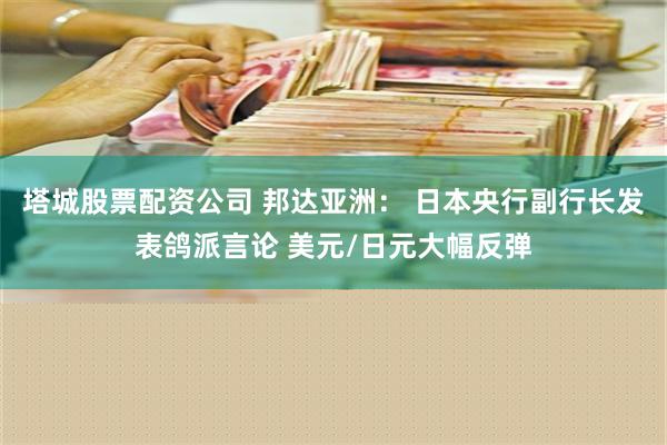 塔城股票配资公司 邦达亚洲： 日本央行副行长发表鸽派言论 美元/日元大幅反弹