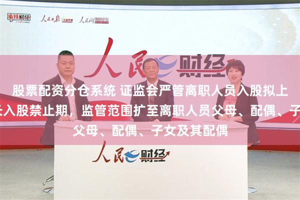 股票配资分仓系统 证监会严管离职人员入股拟上市公司 拉长入股禁止期，监管范围扩至离职人员父母、配偶、子女及其配偶