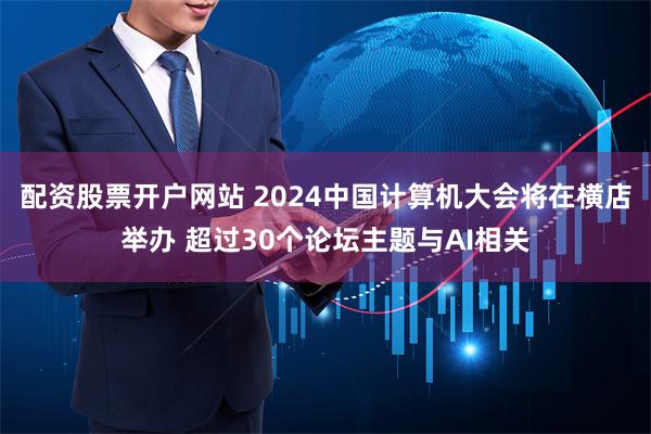 配资股票开户网站 2024中国计算机大会将在横店举办 超过30个论坛主题与AI相关