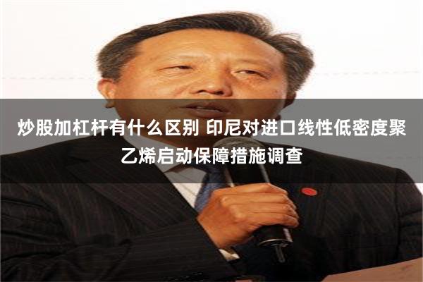 炒股加杠杆有什么区别 印尼对进口线性低密度聚乙烯启动保障措施调查