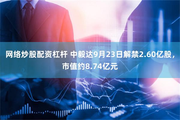 网络炒股配资杠杆 中毅达9月23日解禁2.60亿股，市值约8.74亿元