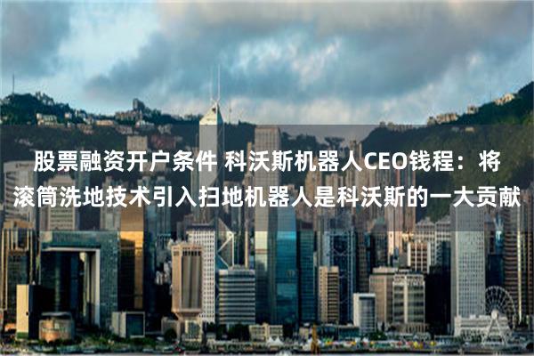 股票融资开户条件 科沃斯机器人CEO钱程：将滚筒洗地技术引入扫地机器人是科沃斯的一大贡献