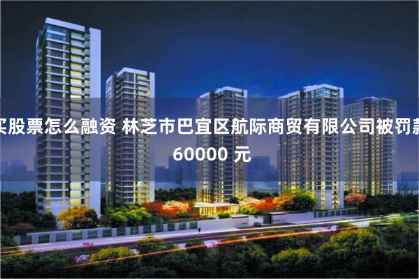 买股票怎么融资 林芝市巴宜区航际商贸有限公司被罚款 60000 元