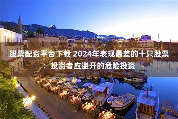 股票配资平台下载 2024年表现最差的十只股票：投资者应避开的危险投资