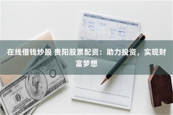 在线借钱炒股 贵阳股票配资：助力投资，实现财富梦想