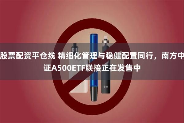 股票配资平仓线 精细化管理与稳健配置同行，南方中证A500ETF联接正在发售中