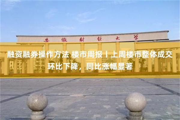 融资融券操作方法 楼市周报丨上周楼市整体成交环比下降，同比涨幅显著