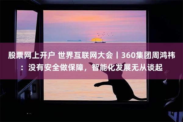 股票网上开户 世界互联网大会丨360集团周鸿祎：没有安全做保障，智能化发展无从谈起