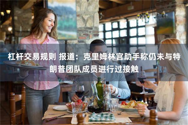 杠杆交易规则 报道：克里姆林宫助手称仍未与特朗普团队成员进行过接触