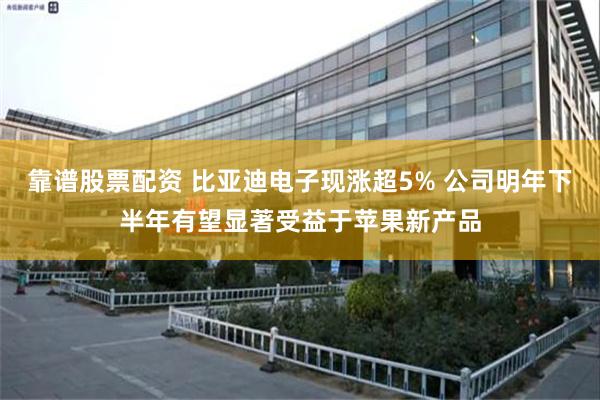 靠谱股票配资 比亚迪电子现涨超5% 公司明年下半年有望显著受益于苹果新产品