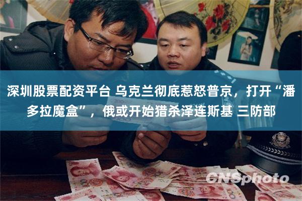 深圳股票配资平台 乌克兰彻底惹怒普京，打开“潘多拉魔盒”，俄或开始猎杀泽连斯基 三防部