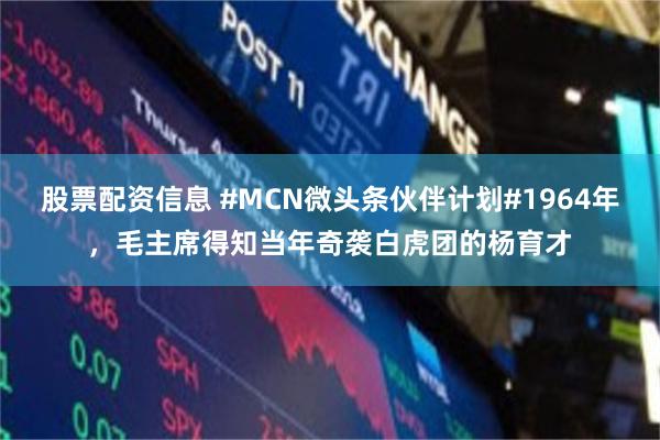 股票配资信息 #MCN微头条伙伴计划#1964年，毛主席得知当年奇袭白虎团的杨育才