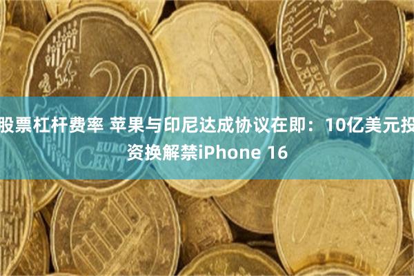 股票杠杆费率 苹果与印尼达成协议在即：10亿美元投资换解禁iPhone 16