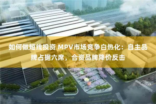 如何做短线投资 MPV市场竞争白热化：自主品牌占据六席，合资品牌降价反击