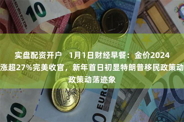 实盘配资开户   1月1日财经早餐：金价2024全年大涨超27%完美收官，新年首日初显特朗普移民政策动荡迹象