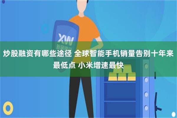 炒股融资有哪些途径 全球智能手机销量告别十年来最低点 小米增速最快