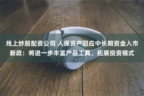 线上炒股配资公司 人保资产回应中长期资金入市新政：将进一步丰富产品工具，拓展投资模式