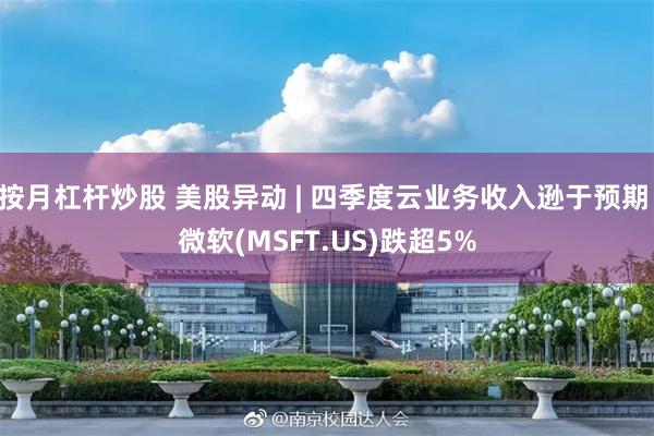 按月杠杆炒股 美股异动 | 四季度云业务收入逊于预期 微软(MSFT.US)跌超5%