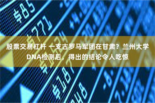 股票交易杠杆 一支古罗马军团在甘肃？兰州大学DNA检测后，得出的结论令人吃惊