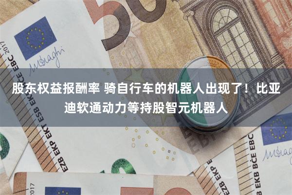 股东权益报酬率 骑自行车的机器人出现了！比亚迪软通动力等持股智元机器人