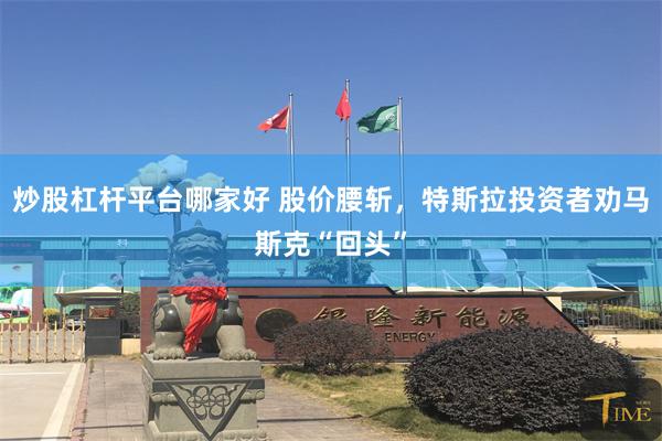 炒股杠杆平台哪家好 股价腰斩，特斯拉投资者劝马斯克“回头”