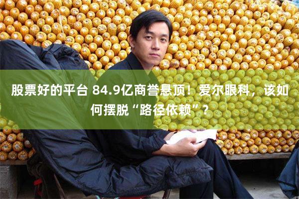 股票好的平台 84.9亿商誉悬顶！爱尔眼科，该如何摆脱“路径依赖”？