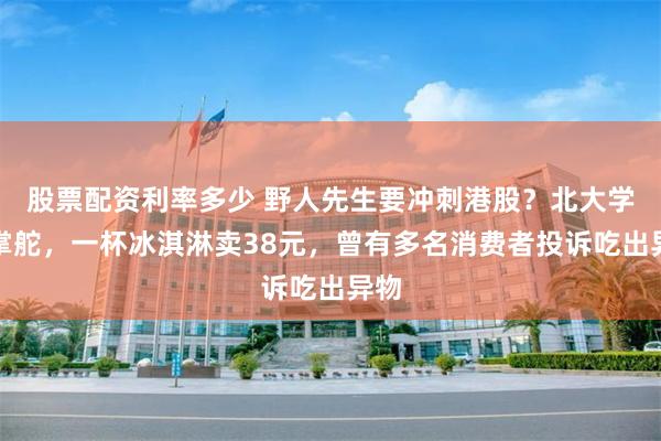 股票配资利率多少 野人先生要冲刺港股？北大学霸掌舵，一杯冰淇淋卖38元，曾有多名消费者投诉吃出异物