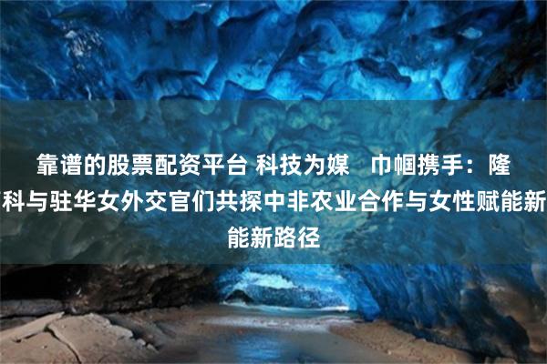 靠谱的股票配资平台 科技为媒   巾帼携手：隆平高科与驻华女外交官们共探中非农业合作与女性赋能新路径